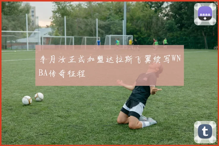 李月汝正式加盟达拉斯飞翼续写WNBA传奇征程