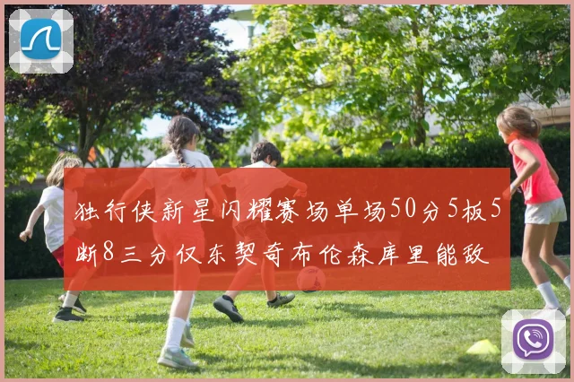 独行侠新星闪耀赛场单场50分5板5断8三分仅东契奇布伦森库里能敌