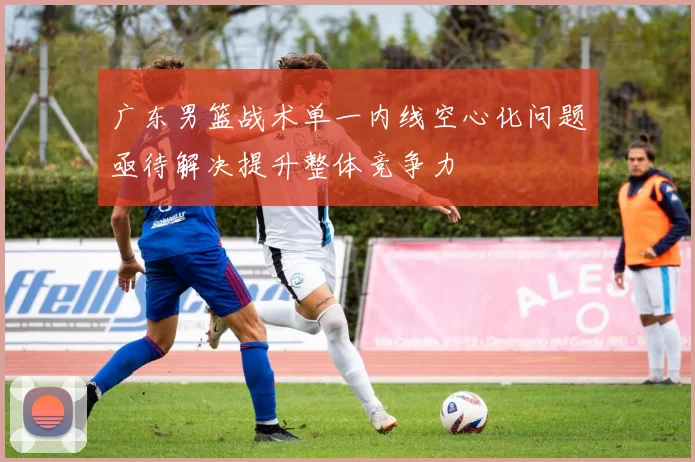 广东男篮战术单一内线空心化问题亟待解决提升整体竞争力