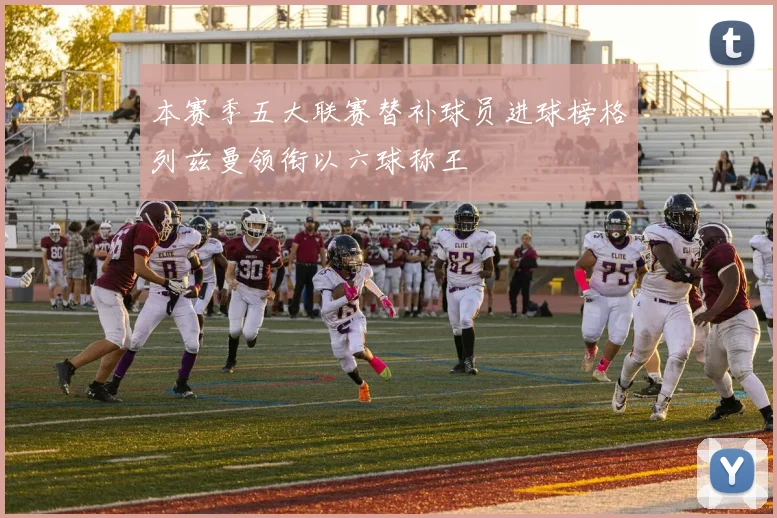 本赛季五大联赛替补球员进球榜格列兹曼领衔以六球称王