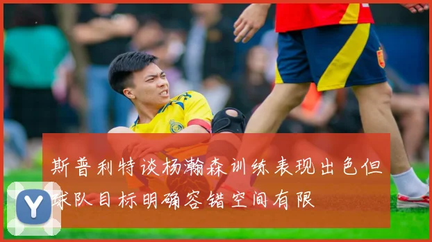 斯普利特谈杨瀚森训练表现出色但球队目标明确容错空间有限