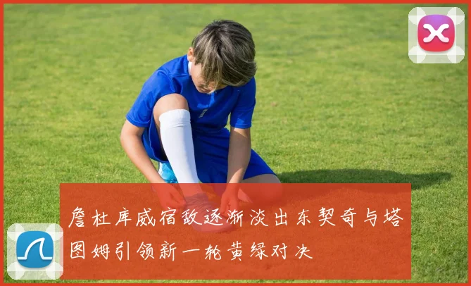 詹杜库威宿敌逐渐淡出东契奇与塔图姆引领新一轮黄绿对决