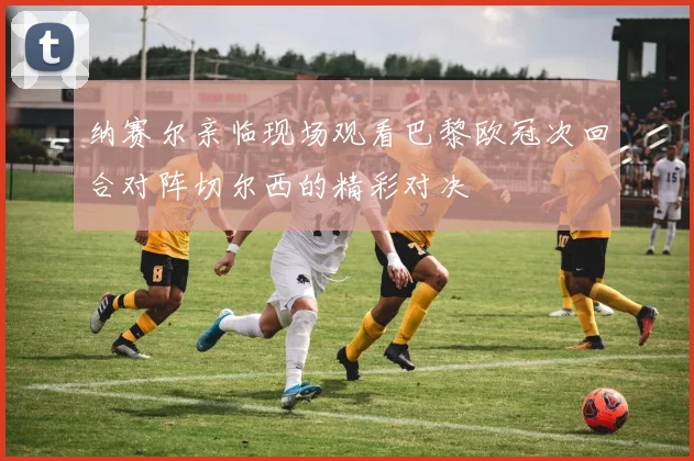 纳赛尔亲临现场观看巴黎欧冠次回合对阵切尔西的精彩对决