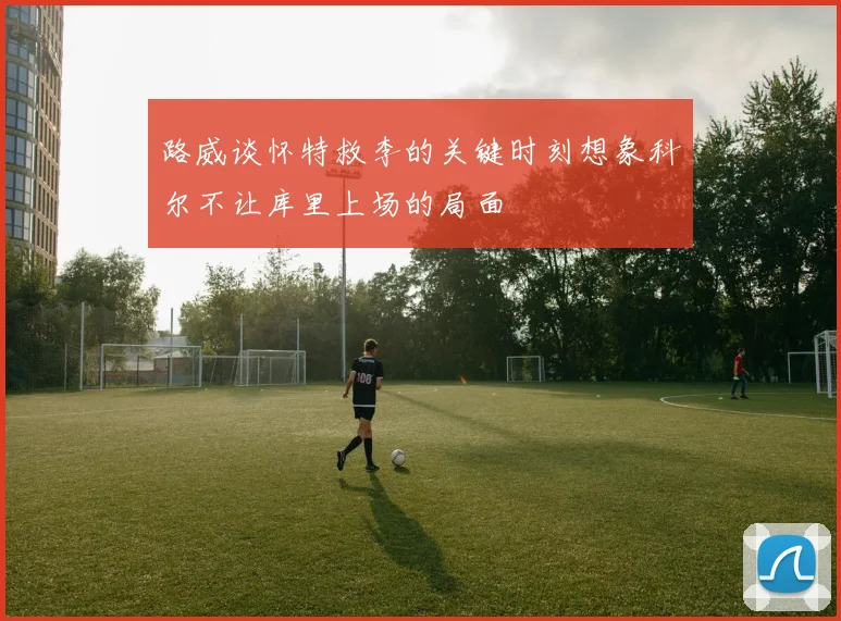 路威谈怀特救李的关键时刻想象科尔不让库里上场的局面