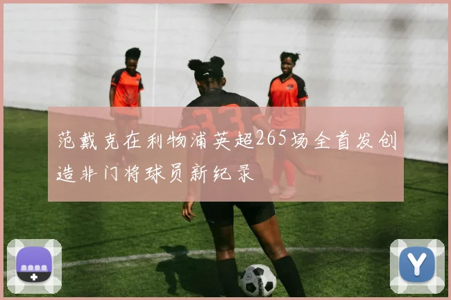 范戴克在利物浦英超265场全首发创造非门将球员新纪录