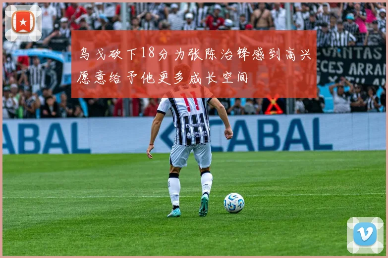 乌戈砍下18分为张陈治锋感到高兴愿意给予他更多成长空间